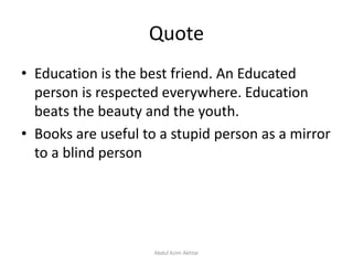 Quote
• Education is the best friend. An Educated
person is respected everywhere. Education
beats the beauty and the youth.
• Books are useful to a stupid person as a mirror
to a blind person
Abdul Azim Akhtar
 
