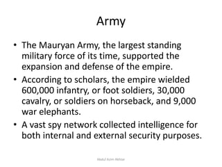 Army
• The Mauryan Army, the largest standing
military force of its time, supported the
expansion and defense of the empire.
• According to scholars, the empire wielded
600,000 infantry, or foot soldiers, 30,000
cavalry, or soldiers on horseback, and 9,000
war elephants.
• A vast spy network collected intelligence for
both internal and external security purposes.
Abdul Azim Akhtar
 