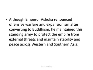 • Although Emperor Ashoka renounced
offensive warfare and expansionism after
converting to Buddhism, he maintained this
standing army to protect the empire from
external threats and maintain stability and
peace across Western and Southern Asia.
Abdul Azim Akhtar
 