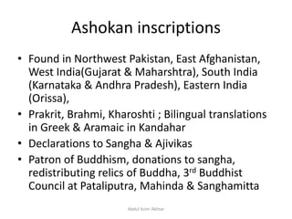 Ashokan inscriptions
• Found in Northwest Pakistan, East Afghanistan,
West India(Gujarat & Maharshtra), South India
(Karnataka & Andhra Pradesh), Eastern India
(Orissa),
• Prakrit, Brahmi, Kharoshti ; Bilingual translations
in Greek & Aramaic in Kandahar
• Declarations to Sangha & Ajivikas
• Patron of Buddhism, donations to sangha,
redistributing relics of Buddha, 3rd Buddhist
Council at Pataliputra, Mahinda & Sanghamitta
Abdul Azim Akhtar
 