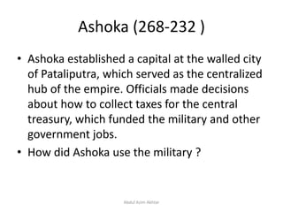Ashoka (268-232 )
• Ashoka established a capital at the walled city
of Pataliputra, which served as the centralized
hub of the empire. Officials made decisions
about how to collect taxes for the central
treasury, which funded the military and other
government jobs.
• How did Ashoka use the military ?
Abdul Azim Akhtar
 