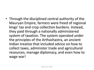 • Through the disciplined central authority of the
Mauryan Empire, farmers were freed of regional
kings’ tax and crop collection burdens. Instead,
they paid through a nationally administered
system of taxation. The system operated under
the principles of the Arthashastra, an ancient
Indian treatise that included advice on how to
collect taxes, administer trade and agricultural
resources, manage diplomacy, and even how to
wage war!
Abdul Azim Akhtar
 