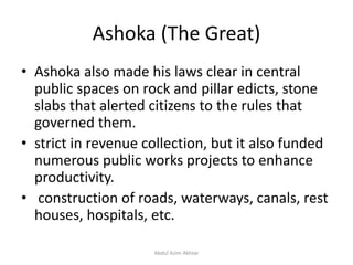 Ashoka (The Great)
• Ashoka also made his laws clear in central
public spaces on rock and pillar edicts, stone
slabs that alerted citizens to the rules that
governed them.
• strict in revenue collection, but it also funded
numerous public works projects to enhance
productivity.
• construction of roads, waterways, canals, rest
houses, hospitals, etc.
Abdul Azim Akhtar
 