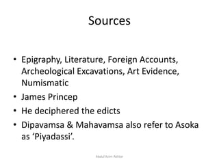 Sources
• Epigraphy, Literature, Foreign Accounts,
Archeological Excavations, Art Evidence,
Numismatic
• James Princep
• He deciphered the edicts
• Dipavamsa & Mahavamsa also refer to Asoka
as ‘Piyadassi’.
Abdul Azim Akhtar
 