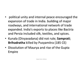 • political unity and internal peace encouraged the
expansion of trade in India. building of major
roadways, and international network of trade
expanded. India's exports to places like Bactria
and Persia included silk, textiles, and spices.
• Kunala (Divyavadana) did not rule; Samprati;
Brihadratha killed by Pusyamitra (185 CE)
• Dissolution of Maurya and rise of the Gupta
Empire
Abdul Azim Akhtar
 