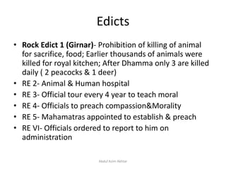 Edicts
• Rock Edict 1 (Girnar)- Prohibition of killing of animal
for sacrifice, food; Earlier thousands of animals were
killed for royal kitchen; After Dhamma only 3 are killed
daily ( 2 peacocks & 1 deer)
• RE 2- Animal & Human hospital
• RE 3- Official tour every 4 year to teach moral
• RE 4- Officials to preach compassion&Morality
• RE 5- Mahamatras appointed to establish & preach
• RE VI- Officials ordered to report to him on
administration
Abdul Azim Akhtar
 