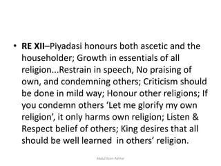 • RE XII–Piyadasi honours both ascetic and the
householder; Growth in essentials of all
religion...Restrain in speech, No praising of
own, and condemning others; Criticism should
be done in mild way; Honour other religions; If
you condemn others ‘Let me glorify my own
religion’, it only harms own religion; Listen &
Respect belief of others; King desires that all
should be well learned in others’ religion.
Abdul Azim Akhtar
 