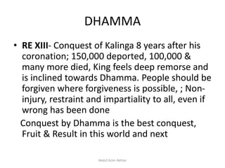 DHAMMA
• RE XIII- Conquest of Kalinga 8 years after his
coronation; 150,000 deported, 100,000 &
many more died, King feels deep remorse and
is inclined towards Dhamma. People should be
forgiven where forgiveness is possible, ; Non-
injury, restraint and impartiality to all, even if
wrong has been done
Conquest by Dhamma is the best conquest,
Fruit & Result in this world and next
Abdul Azim Akhtar
 