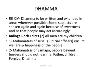 DHAMMA
• RE XIV- Dhamma to be written and extended in
areas wherever possible; Some subjects are
spoken again and again because of sweetness
and so that people may act accordingly.
• Kalinga Rock Edicts (2) All men are my children
• 1- Mahamatras of Tusali (Judicial officers) ensure
welfare & happiness of the people
• 2- Mahamatras of Samapa, people beyond
borders should not fear me; Father, children,
Forgive, Dhamma
Abdul Azim Akhtar
 