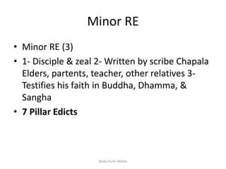 Minor RE
• Minor RE (3)
• 1- Disciple & zeal 2- Written by scribe Chapala
Elders, partents, teacher, other relatives 3-
Testifies his faith in Buddha, Dhamma, &
Sangha
• 7 Pillar Edicts
Abdul Azim Akhtar
 