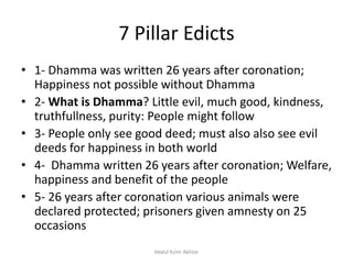 7 Pillar Edicts
• 1- Dhamma was written 26 years after coronation;
Happiness not possible without Dhamma
• 2- What is Dhamma? Little evil, much good, kindness,
truthfullness, purity: People might follow
• 3- People only see good deed; must also also see evil
deeds for happiness in both world
• 4- Dhamma written 26 years after coronation; Welfare,
happiness and benefit of the people
• 5- 26 years after coronation various animals were
declared protected; prisoners given amnesty on 25
occasions
Abdul Azim Akhtar
 