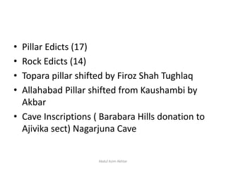 • Pillar Edicts (17)
• Rock Edicts (14)
• Topara pillar shifted by Firoz Shah Tughlaq
• Allahabad Pillar shifted from Kaushambi by
Akbar
• Cave Inscriptions ( Barabara Hills donation to
Ajivika sect) Nagarjuna Cave
Abdul Azim Akhtar
 