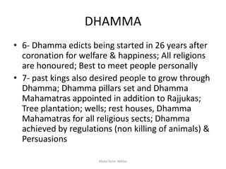 DHAMMA
• 6- Dhamma edicts being started in 26 years after
coronation for welfare & happiness; All religions
are honoured; Best to meet people personally
• 7- past kings also desired people to grow through
Dhamma; Dhamma pillars set and Dhamma
Mahamatras appointed in addition to Rajjukas;
Tree plantation; wells; rest houses, Dhamma
Mahamatras for all religious sects; Dhamma
achieved by regulations (non killing of animals) &
Persuasions
Abdul Azim Akhtar
 