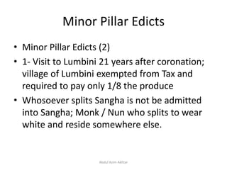Minor Pillar Edicts
• Minor Pillar Edicts (2)
• 1- Visit to Lumbini 21 years after coronation;
village of Lumbini exempted from Tax and
required to pay only 1/8 the produce
• Whosoever splits Sangha is not be admitted
into Sangha; Monk / Nun who splits to wear
white and reside somewhere else.
Abdul Azim Akhtar
 