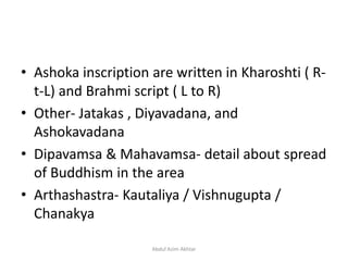 • Ashoka inscription are written in Kharoshti ( R-
t-L) and Brahmi script ( L to R)
• Other- Jatakas , Diyavadana, and
Ashokavadana
• Dipavamsa & Mahavamsa- detail about spread
of Buddhism in the area
• Arthashastra- Kautaliya / Vishnugupta /
Chanakya
Abdul Azim Akhtar
 