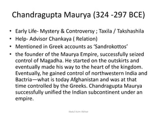 Chandragupta Maurya (324 -297 BCE)
• Early Life- Mystery & Controversy ; Taxila / Takshashila
• Help- Advisor Chankaya ( Relation)
• Mentioned in Greek accounts as ‘Sandrokottos’
• the founder of the Maurya Empire, successfully seized
control of Magadha. He started on the outskirts and
eventually made his way to the heart of the kingdom.
Eventually, he gained control of northwestern India and
Bactria—what is today Afghanistan and was at that
time controlled by the Greeks. Chandragupta Maurya
successfully unified the Indian subcontinent under an
empire.
Abdul Azim Akhtar
 