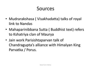 Sources
• Mudrarakshasa ( Visakhadatta) talks of royal
link to Nandas
• Mahaparinibbana Sutta ( Buddhist text) refers
to Kshatriya clan of Maurya
• Jain work Parisishtaparvan talk of
Chandragupta’s alliance with Himalyan King
Parvatka / Porus.
Abdul Azim Akhtar
 