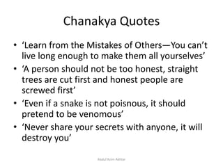 Chanakya Quotes
• ‘Learn from the Mistakes of Others—You can’t
live long enough to make them all yourselves’
• ‘A person should not be too honest, straight
trees are cut first and honest people are
screwed first’
• ‘Even if a snake is not poisnous, it should
pretend to be venomous’
• ‘Never share your secrets with anyone, it will
destroy you’
Abdul Azim Akhtar
 