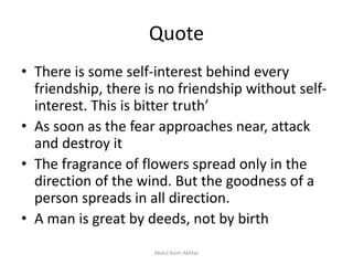 Quote
• There is some self-interest behind every
friendship, there is no friendship without self-
interest. This is bitter truth’
• As soon as the fear approaches near, attack
and destroy it
• The fragrance of flowers spread only in the
direction of the wind. But the goodness of a
person spreads in all direction.
• A man is great by deeds, not by birth
Abdul Azim Akhtar
 