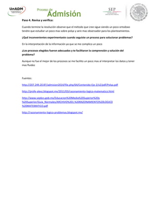 Paso 4. Revisa y verifica:
Cuando termine la resolución observe que el método que cree sigue siendo un poco ortodoxo
tendre que estudiar un poco mas sobre polya y sere mas observador para los planteamientos.
¿Qué inconvenientes experimentaste cuando seguiste un proceso para solucionar problemas?
En la interpretación de la información ya que se me complico un poco
¿Los procesos elegidos fueron adecuados y te facilitaron la comprensión y solución del
problema?
Aunque no fue el mejor de los procesos se me facilito un poco mas al interpretar los datos y tener
mas fluidez
Fuentes:
http://207.249.20.87/admision2014/file.php/64/Contenido-Eje-2/v2/pdf/Polya.pdf
http://profe-alexz.blogspot.mx/2011/03/razonamiento-logico-matematico.html
http://www.sepbcs.gob.mx/Educacion%20Media%20Superior%20y
%20Superior/Guia_Normales/ARCHIVO%201.%20RAZONAMIENTO%20LOGICO
%20MATEMATICO.pdf
http://razonamiento-logico-problemas.blogspot.mx/
 