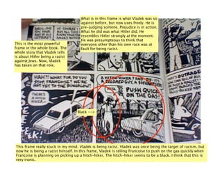 What is in this frame is what Vladek was so
                                     against before, but now uses freely. He is
                                     pre-judging somene. Prejudice is in action.
                                     What he did was what Hitler did. He
                                     resembles Hitler strongly at the moment.
                                     He was presumpteous to think that
This is the most powerful            everyone other than his own race was at
frame in the whole book. The         fault for being racist.
whole story that Vladek tells
is about Hitler being a racist
against Jews. Now, Vladek
has taken on that role.




                                   Black -->




This frame really stuck in my mind. Vladek is being racist. Vladek was once being the target of racism, but
now he is being a racist himself. In this frame, Vladek is telling Francoise to push on the gas quickly when
Francoise is planning on picking up a hitch-hiker. The hitch-hiker seems to be a black. I think that this is
very ironic.
 