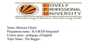 Name :Mausam Chettri
Programme name : B.A-B.ED Integrated
Course name : pedagogy of English
Topic Name : The Beggar .
 