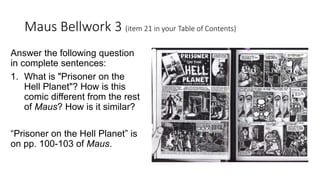 Maus Bellwork 3 (item 21 in your Table of Contents)
Answer the following question
in complete sentences:
1. What is "Prisoner on the
Hell Planet"? How is this
comic different from the rest
of Maus? How is it similar?
“Prisoner on the Hell Planet” is
on pp. 100-103 of Maus.
 