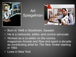 Art
Spiegelman
• Born in 1948 in Stockholm, Sweden
• He is a cartoonist, editor, and comics advocate
• Worked as a co-editor on the comics
magazines Arcade and Raw and spent a decade
as contributing artist for The New Yorker starting
in 1992
• Lives in New York
 