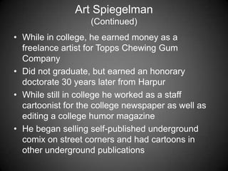 Art Spiegelman
(Continued)
• While in college, he earned money as a
freelance artist for Topps Chewing Gum
Company
• Did not graduate, but earned an honorary
doctorate 30 years later from Harpur
• While still in college he worked as a staff
cartoonist for the college newspaper as well as
editing a college humor magazine
• He began selling self-published underground
comix on street corners and had cartoons in
other underground publications
 