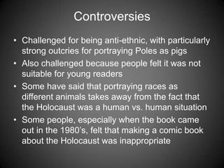 Controversies
• Challenged for being anti-ethnic, with particularly
strong outcries for portraying Poles as pigs
• Also challenged because people felt it was not
suitable for young readers
• Some have said that portraying races as
different animals takes away from the fact that
the Holocaust was a human vs. human situation
• Some people, especially when the book came
out in the 1980’s, felt that making a comic book
about the Holocaust was inappropriate
 