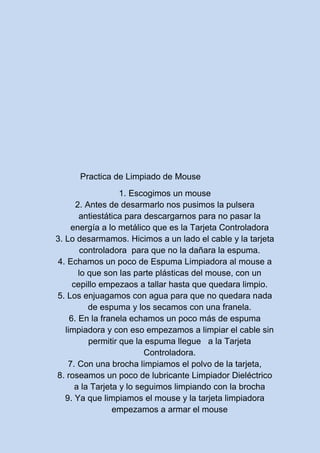 Practica de Limpiado de Mouse
1. Escogimos un mouse
2. Antes de desarmarlo nos pusimos la pulsera
antiestática para descargarnos para no pasar la
energía a lo metálico que es la Tarjeta Controladora
3. Lo desarmamos. Hicimos a un lado el cable y la tarjeta
controladora para que no la dañara la espuma.
4. Echamos un poco de Espuma Limpiadora al mouse a
lo que son las parte plásticas del mouse, con un
cepillo empezaos a tallar hasta que quedara limpio.
5. Los enjuagamos con agua para que no quedara nada
de espuma y los secamos con una franela.
6. En la franela echamos un poco más de espuma
limpiadora y con eso empezamos a limpiar el cable sin
permitir que la espuma llegue a la Tarjeta
Controladora.
7. Con una brocha limpiamos el polvo de la tarjeta,
8. roseamos un poco de lubricante Limpiador Dieléctrico
a la Tarjeta y lo seguimos limpiando con la brocha
9. Ya que limpiamos el mouse y la tarjeta limpiadora
empezamos a armar el mouse
 