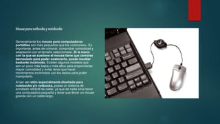 Mouseparanetbooksy notebooks
Generalmente los mouse para computadoras
portátiles son más pequeños que los «comunes». Es
importante, antes de comprar, comprobar comodidad y
adaptación con el tamaño seleccionado. Si la mano
con la que se sostiene el mouse tiene que cerrarse
demasiado para poder sostenerlo, puede resultar
bastante incómodo. Existen algunos modelos que
son un poco más bajos o más altos para proporcionan
mayor comodidad y evitar tener que hacer
movimientos incómodos con los dedos para poder
manipularlo.
Al ser un ratón especialmente diseñado para
notebooks y/o netbooks, posee un sistema de
enrollado retráctil de cable, ya que de nada sirve tener
una computadora pequeña y tener que llevar un mouse
grande con un cable largo.
 