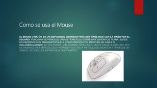 Como se usa el Mouse
EL MOUSE O RATÓN ES UN DISPOSITIVO DISEÑADO PARA SER MANEJADO CON LA MANO POR EL
USUARIO. FUNCIONA MOVIÉNDOLO (ARRASTRÁNDOLO) SOBRE UNA SUPERFICIE PLANA. ESTOS
MOVIMIENTOS SON TRANSMITIDOS A LA COMPUTADORA POR MEDIO DE UN CABLE O
INALÁMBRICAMENTE. DE ESTA FORMA, SI EL USUARIO ARRASTRA EL MOUSE HACIA LA DERECHA, ESTE
MOVIMIENTO SERÁ REPRODUCIDO Y REPRESENTADO EN LA PANTALLA DEL MONITOR A TRAVÉS DE UN
SÍMBOLO (ÍCONO) QUE IMITARÁ DICHO MOVIMIENTO.
 