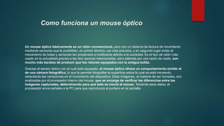 Como funciona un mouse óptico
Un mouse óptico básicamente es un ratón convencional, pero con un sistema de lectura de movimiento
mediante sensores que le posibilitan, en primer término, ser más precisos, y en segundo lugar evitar el
mecanismo de bolas y sensores tan propensos a inutilizarse debido a la suciedad. Es el tipo de ratón más
usado en la actualidad gracias a las dos razones mencionadas, pero además por una razón de costo, son
mucho más baratos de producir que los ratones equipados con la antigua bolita.
Gracias al sensor óptico con el cual está equipado, el mouse óptico ofrece un comportamiento similar al
de una cámara fotográfica, lo que le permite fotografiar la superficie sobre la cual se está moviendo,
detectando las variaciones en el movimiento del dispositivo. Esas imágenes, al instante de ser tomadas, son
analizadas por el procesador interno del mouse, que se encarga de verificar las diferencias entre las
imágenes capturadas, determinando para qué lado se movió el mouse. Teniendo esos datos, el
procesador envía señales a la PC para que reproduzca el puntero en la pantalla.
 