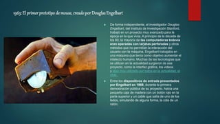 1963: El primer prototipo de mouse, creadopor DouglasEngelbart
 De forma independiente, el investigador Douglas
Engelbart, del Instituto de Investigación Stanford,
trabajó en un proyecto muy avanzado para la
época en la que vivía. A principio de la década de
los 60, la mayoría de las computadoras todavía
eran operadas con tarjetas perforadas y otros
métodos que no permitían la interacción del
usuario con la máquina. Engelbart trabajaba en
una máquina que tenía como objetivo aumentar el
intelecto humano. Muchas de las tecnologías que
se utilizan en la actualidad surgieron de ese
proyecto, como la interfaz gráfica, los videos
y algo muy utilizado por todos en la actualidad, el
chat.
 Entre los dispositivos de entrada presentados
por Engelbart en 1968, durante la primera
demostración pública de su proyecto, había una
pequeña caja de madera con un botón rojo en la
parte superior y un cable que salía de uno de los
lados, simulando de alguna forma, la cola de un
ratón.
 