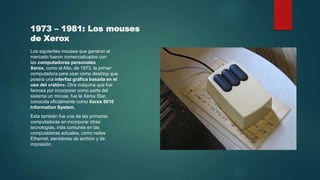 1973 – 1981: Los mouses
de Xerox
Los siguientes mouses que ganaron el
mercado fueron comercializados con
las computadoras personales
Xerox, como el Alto, de 1973, la primer
computadora para usar como desktop que
poseía una interfaz gráfica basada en el
uso del «ratón». Otra máquina que fue
famosa por incorporar como parte del
sistema un mouse, fue la Xerox Star,
conocida oficialmente como Xerox 8010
Information System.
Esta también fue una de las primeras
computadoras en incorporar otras
tecnologías, más comunes en las
computadoras actuales, como redes
Ethernet, servidores de archivo y de
impresión.
 