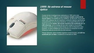 1999: Se estrena el mouse
óptico
A pesar de las investigaciones realizadas en 1980 sobre esta
tecnología, fue en 1999 que surgió el primer modelo comercial de
mouse óptico. El IntelliMouse con IntelliEye, de Microsoft, funcionaba
sobre casi cualquier tipo de superficie y presentó mejoras significativas
comparándolos con el mouse mecánico. La principal diferencia era el
hecho de que la «bolita» del mouse mecánico fue sustituida por un
LED infrarrojo, con la ventaja de que este modelo no acumulaba
suciedad, evitando que el usuario tenga que abrir el dispositivo para
limpiarlo. La serie IntelliMouse fue la primera en incorporar el scroll
Wheel (la rueda de scroll entre los dos botones).
Tiempo después, estos modelos siguieron evolucionando y el LED fue
sustituido por un láser, invadiendo el mercado en 2004.
 