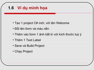 1.6 Ví dụ minh họa
• Tạo 1 project C# mới, với tên Welcome
• Đổi tên form và màu nền
• Thêm vào form 1 ảnh bất kì với kích thước tuỳ ý
• Thêm 1 Text Label
• Save và Build Project
• Chạy Project
 