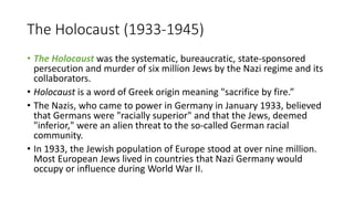 The Holocaust (1933-1945)
• The Holocaust was the systematic, bureaucratic, state-sponsored
persecution and murder of six million Jews by the Nazi regime and its
collaborators.
• Holocaust is a word of Greek origin meaning "sacrifice by fire.”
• The Nazis, who came to power in Germany in January 1933, believed
that Germans were "racially superior" and that the Jews, deemed
"inferior," were an alien threat to the so-called German racial
community.
• In 1933, the Jewish population of Europe stood at over nine million.
Most European Jews lived in countries that Nazi Germany would
occupy or influence during World War II.
 