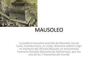 MAUSOLEO La palabra mausoleo procede de Mausolo, rey de Caria, Cuando murio ,su viuda, Artemisa ordeno erigir en memoria del difunto Mausolo un monumento funerario llamado Mausoleo de Halicarnaso, que fue una de las 7 maravillas del mundo  