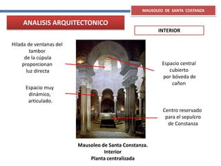 Mausoleo de Santa Constanza.
Interior
Planta centralizada
Espacio muy
dinámico,
articulado.
Espacio central
cubierto
por bóveda de
cañon
Centro reservado
para el sepulcro
de Constanza
Hilada de ventanas del
tambor
de la cúpula
proporcionan
luz directa
MAUSOLEO DE SANTA COSTANZA
ANALISIS ARQUITECTONICO
INTERIOR
 