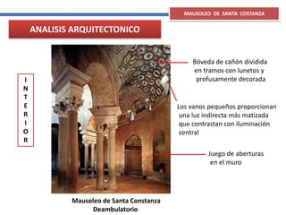 Mausoleo de Santa Constanza
Deambulatorio
Bóveda de cañón dividida
en tramos con lunetos y
profusamente decorada
Juego de aberturas
en el muro
Los vanos pequeños proporcionan
una luz indirecta más matizada
que contrastan con iluminación
central
MAUSOLEO DE SANTA COSTANZA
I
N
T
E
R
I
O
R
ANALISIS ARQUITECTONICO
 