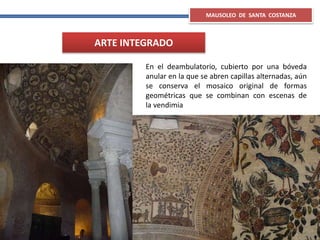 MAUSOLEO DE SANTA COSTANZA
ARTE INTEGRADO
En el deambulatorio, cubierto por una bóveda
anular en la que se abren capillas alternadas, aún
se conserva el mosaico original de formas
geométricas que se combinan con escenas de
la vendimia
 