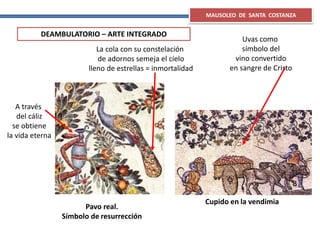 Pavo real.
Símbolo de resurrección
A través
del cáliz
se obtiene
la vida eterna
Uvas como
símbolo del
vino convertido
en sangre de Cristo
La cola con su constelación
de adornos semeja el cielo
lleno de estrellas = inmortalidad
Cupido en la vendimia
MAUSOLEO DE SANTA COSTANZA
DEAMBULATORIO – ARTE INTEGRADO
 