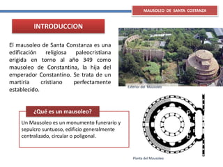MAUSOLEO DE SANTA COSTANZA
Un Mausoleo es un monumento funerario y
sepulcro suntuoso, edificio generalmente
centralizado, circular o poligonal.
¿Qué es un mausoleo?
El mausoleo de Santa Constanza es una
edificación religiosa paleocristiana
erigida en torno al año 349 como
mausoleo de Constantina, la hija del
emperador Constantino. Se trata de un
martiria cristiano perfectamente
establecido.
Exterior del Mausoleo
INTRODUCCION
Planta del Mausoleo
 