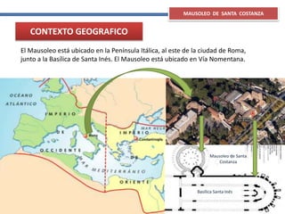 MAUSOLEO DE SANTA COSTANZA
CONTEXTO GEOGRAFICO
El Mausoleo está ubicado en la Península Itálica, al este de la ciudad de Roma,
junto a la Basílica de Santa Inés. El Mausoleo está ubicado en Vía Nomentana.
Mausoleo de Santa
Costanza
Basílica Santa Inés
 