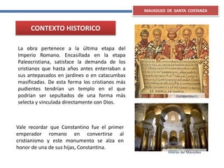 MAUSOLEO DE SANTA COSTANZA
CONTEXTO HISTORICO
La obra pertenece a la última etapa del
Imperio Romano. Encasillada en la etapa
Paleocristiana, satisface la demanda de los
cristianos que hasta años antes enterraban a
sus antepasados en jardines o en catacumbas
masificadas. De esta forma los cristianos más
pudientes tendrían un templo en el que
podrían ser sepultados de una forma más
selecta y vinculada directamente con Dios.
Vale recordar que Constantino fue el primer
emperador romano en convertirse al
cristianismo y este monumento se alza en
honor de una de sus hijas, Constantina.
Constantino I
Interior del Mausoleo
 