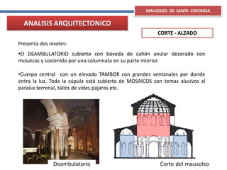 MAUSOLEO DE SANTA COSTANZA
CORTE - ALZADO
ANALISIS ARQUITECTONICO
Presenta dos niveles:
•El DEAMBULATORIO cubierto con bóveda de cañón anular decorado con
mosaicos y sostenido por una columnata en su parte interior.
•Cuerpo central con un elevado TAMBOR con grandes ventanales por donde
entra la luz. Toda la cúpula está cubierta de MOSAICOS con temas alusivos al
paraíso terrenal, tallos de vides pájaros etc.
Deambulatorio Corte del mausoleo
 