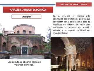 Lac cúpula se observa como un
volumen cilíndrico.
MAUSOLEO DE SANTA COSTANZA
EXTERIOR
ANALISIS ARQUITECTONICO
En su exterior, el edificio esta
construido con materiales pobres que
contrastan con la decoración a base de
mosaicos del interior. Se hacía para
contrastar la pobreza del mundo
exterior y la riqueza espiritual del
mundo interior.
 