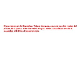 El presidente de la República, Tabaré Vázquez, anunció que los restos del
prócer de la patria, José Gervasio Artigas, serán trasladados desde el
mausoleo al Edificio Independencia.
 